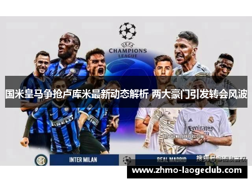 国米皇马争抢卢库米最新动态解析 两大豪门引发转会风波