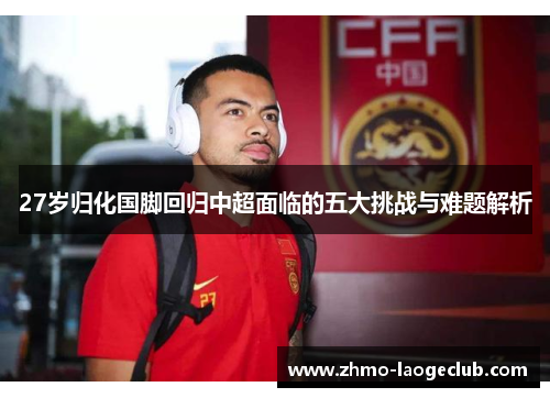 27岁归化国脚回归中超面临的五大挑战与难题解析
