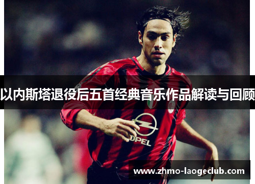 以内斯塔退役后五首经典音乐作品解读与回顾