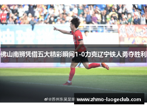 佛山南狮凭借五大精彩瞬间1-0力克辽宁铁人勇夺胜利