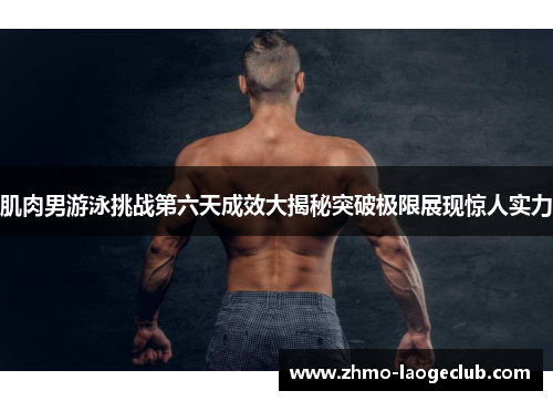 肌肉男游泳挑战第六天成效大揭秘突破极限展现惊人实力