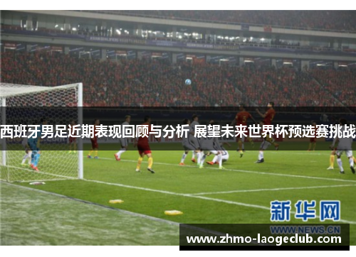 西班牙男足近期表现回顾与分析 展望未来世界杯预选赛挑战