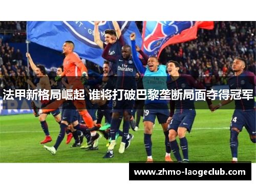 法甲新格局崛起 谁将打破巴黎垄断局面夺得冠军