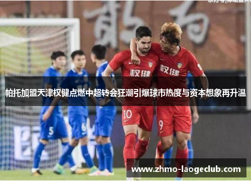 帕托加盟天津权健点燃中超转会狂潮引爆球市热度与资本想象再升温