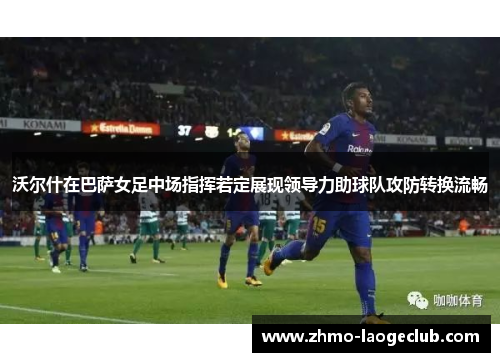 沃尔什在巴萨女足中场指挥若定展现领导力助球队攻防转换流畅